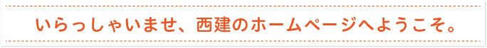 いらっしゃいませ、西建のホームページへようこそ。